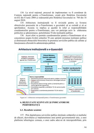 134. La nivel naţional, procesul de implementare va fi coordonat de
Comisia naţională pentru e-Transformare, creată prin Hotărîrea Guvernului
nr.632 din 8 iunie 2004 şi redenumită prin Hotărîrea Guvernului nr. 760 din 18
august 2010.
       135. Arhitectura instituţională va fi revizuită pentru ca livrarea
obiectivelor procesului de e-Transformare a guvernării să se extindă şi să se
aprofundeze. Aceasta va implica şi ajustări în rolul şi responsabilităţile
coordonatorilor pentru e-Transformare, care vor participa activ la elaborarea
politicilor şi administrarea portofoliului TI din instituţiile publice.
       136. Acest efort va permite coordonatorilor pentru e-Transformare să se
concentreze asupra livrării soluţiilor TI care sprijină misiunea instituţiei publice
şi diminuează obstacolele birocratice în prestarea serviciilor publice de calitate şi
funcţionarea eficientă în administraţia publică.




      Figura nr.3. Arhitectura instituţională pentru e-Transformarea guvernării


      6. REZULTATE SCONTATE ŞI INDICATORI DE
         PERFORMANŢĂ

      6.1. Rezultate scontate

       137. Prin digitalizarea serviciilor publice destinate cetăţenilor şi mediului
de afaceri, dezvoltarea şi implementarea unui portal guvernamental unic, a unei
platforme tehnologice comune, a unui cadru adecvat de interoperabilitate, prin


                                                                                  24
 