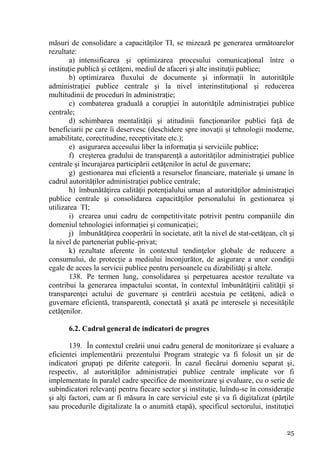 măsuri de consolidare a capacităţilor TI, se mizează pe generarea următoarelor
rezultate:
        a) intensificarea şi optimizarea procesului comunicaţional între o
instituţie publică şi cetăţeni, mediul de afaceri şi alte instituţii publice;
        b) optimizarea fluxului de documente şi informaţii în autorităţile
administraţiei publice centrale şi la nivel interinstituţional şi reducerea
multitudinii de proceduri în administraţie;
        c) combaterea graduală a corupţiei în autorităţile administraţiei publice
centrale;
        d) schimbarea mentalităţii şi atitudinii funcţionarilor publici faţă de
beneficiarii pe care îi deservesc (deschidere spre inovaţii şi tehnologii moderne,
amabilitate, corectitudine, receptivitate etc.);
        e) asigurarea accesului liber la informaţia şi serviciile publice;
        f) creşterea gradului de transparenţă a autorităţilor administraţiei publice
centrale şi încurajarea participării cetăţenilor în actul de guvernare;
        g) gestionarea mai eficientă a resurselor financiare, materiale şi umane în
cadrul autorităţilor administraţiei publice centrale;
        h) îmbunătăţirea calităţii potenţialului uman al autorităţilor administraţiei
publice centrale şi consolidarea capacităţilor personalului în gestionarea şi
utilizarea TI;
        i) crearea unui cadru de competitivitate potrivit pentru companiile din
domeniul tehnologiei informaţiei şi comunicaţiei;
        j) îmbunătăţirea cooperării în societate, atît la nivel de stat-cetăţean, cît şi
la nivel de parteneriat public-privat;
        k) rezultate aferente în contextul tendinţelor globale de reducere a
consumului, de protecţie a mediului înconjurător, de asigurare a unor condiţii
egale de acces la servicii publice pentru persoanele cu dizabilităţi şi altele.
        138. Pe termen lung, consolidarea şi perpetuarea acestor rezultate va
contribui la generarea impactului scontat, în contextul îmbunătăţirii calităţii şi
transparenţei actului de guvernare şi centrării acestuia pe cetăţeni, adică o
guvernare eficientă, transparentă, conectată şi axată pe interesele şi necesităţile
cetăţenilor.

       6.2. Cadrul general de indicatori de progres

        139. În contextul creării unui cadru general de monitorizare şi evaluare a
eficientei implementării prezentului Program strategic va fi folosit un şir de
indicatori grupaţi pe diferite categorii. În cazul fiecărui domeniu separat şi,
respectiv, al autorităţilor administraţiei publice centrale implicate vor fi
implementate în paralel cadre specifice de monitorizare şi evaluare, cu o serie de
subindicatori relevanţi pentru fiecare sector şi instituţie, luîndu-se în consideraţie
şi alţi factori, cum ar fi măsura în care serviciul este şi va fi digitalizat (părţile
sau procedurile digitalizate la o anumită etapă), specificul sectorului, instituţiei


                                                                                     25
 