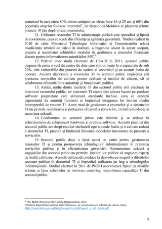 contextul în care circa 80% dintre cetăţenii cu vîrsta între 16 şi 25 ani şi 60% din
populaţia oraşelor folosesc internetul8, iar Republica Moldova se plasează printre
primele 10 ţări după viteza internetului.
       11. Utilizarea resurselor TI în administraţia publică este sporadică şi lipsită
de coordonare, ceea ce scade din eficienţa şi agilitatea guvernării. Studiul realizat în
2010 de către Ministerul Tehnologiei Informaţiei şi Comunicaţiilor relevă
insuficienţa tehnicii de calcul în instituţii, a bugetului alocat în aceste scopuri,
precum şi necesitatea schimbării modului de gestionare a resurselor financiare
alocate pentru informatizarea autorităţilor APC.9
       12. Potrivit unor studii efectuate de USAID în 2011, sectorul public
dispune de peste o sută de centre de date care sînt utilizate la o capacitate de sub
20%, sînt vulnerabile din punctul de vedere al securităţii şi au costuri înalte de
operare. Această dispersare a resurselor TI în sectorul public împiedică atît
prestarea serviciilor de calitate pentru cetăţeni şi mediul de afaceri, cît şi
colaborarea eficientă între autorităţi şi funcţionarii publici.
       13. Astăzi, multe dintre lucrările TI din sectorul public sînt efectuate în
interiorul sectorului public, iar sistemele TI create sînt adesea bazate pe produse
software proprietare care utilizează standarde închise, ceea ce creează
dependenţă de anumiţi furnizori şi împiedică integrarea lor într-un mediu
interoperabil de resurse TI. Acest mod de gestionare a resurselor şi a sistemelor
TI nu permite reutilizarea şi partajarea eficientă a resurselor, creînd redundanţe şi
securitate scăzută.
       14. Colaborarea cu sectorul privat este minimă şi se reduce la
achiziţionarea de echipament hardware şi produse software. Această practică din
sectorul public are drept rezultat cheltuieli operaţionale înalte şi o calitate redusă
a sistemelor TI, precum şi limitează folosirea modelelor inovatoare de prestare a
serviciilor.
       15. Sectorul public duce o lipsă acută de cadre pentru gestionarea
resurselor TI şi pentru promovarea tehnologiilor informaţionale în prestarea
serviciilor publice şi în eficientizarea guvernării. Remunerarea scăzută a
angajaţilor din sectorul public nu permite instituţiilor publice să angajeze experţi
de înaltă calificare. Această deficienţă conduce la dezvoltarea inegală a diferitelor
sectoare publice în domeniul TI şi împiedică utilizarea pe larg a tehnologiilor
informaţionale. Studiul efectuat în 2011 de PNUD accentuează faptul că salariile
scăzute şi lipsa schemelor de motivare constrîng dezvoltarea capacităţii TI din
sectorul public.




8IRI, Baltic Surveys/The Gallup Organization, 2011
9Sinteza Raportului privind informatizarea şi înzestrarea cu tehnică de calcul, 2010,
http://www.mtic.gov.md/img/news/2011/08/raport_1_inf_2010.pdf


                                                                                        3
 