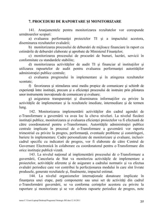 7. PROCEDURI DE RAPORTARE ŞI MONITORIZARE

       141. Aranjamentele pentru monitorizarea rezultatelor vor corespunde
următoarelor scopuri:
       a) evaluarea performanţei proiectelor TI şi a impactului acestora,
diseminarea rezultatelor evaluării;
       b) monitorizarea procesului de debursări de mijloace financiare în raport cu
estimările de debursări elaborate şi aprobate de Ministerul Finanţelor;
       c) monitorizarea procesului de procurări de bunuri, lucrări, servicii în
conformitate cu standardele stabilite;
       d) monitorizarea activităţilor de audit TI şi financiar al instituţiilor şi
utilizarea rapoartelor de audit pentru evaluarea performanţei autorităţilor
administraţiei publice centrale;
       e) evaluarea progresului în implementare şi în atingerea rezultatelor
scontate;
       f) favorizarea şi stimularea unui mediu propice de comunicare şi schimb de
experienţă între instituţii, precum şi a eficienţei procesului de instruire prin pilotarea
unor instrumente inovaţionale de comunicare şi evaluare;
       g) asigurarea transparenţei şi diseminarea informaţiilor cu privire la
activităţile de implementare şi la rezultatele imediate, intermediare şi de termen
lung.
        142. Monitorizarea implementării activităţilor din cadrul agendei de
e-Transformare a guvernării va avea loc la cîteva niveluri. La nivelul fiecărei
instituţii publice, monitorizarea şi evaluarea eficienţei proiectelor va fi efectuată de
către coordonatorul pentru e-Transformare. Autorităţile administraţiei publice
centrale implicate în procesul de e-Transformare a guvernării vor raporta
trimestrial cu privire la progres, performanţă, eventuale probleme şi constrîngeri,
bariere în implementare. Cadre personalizate de monitorizare şi evaluare, inclusiv
cadrul specific cu indicatori de progres, vor fi elaborate de către Centrul de
Guvernare Electronică în colaborare cu coordonatorul pentru e-Transformare din
orice instituţie publică vizată.
        143. La nivelul naţional al implementării procesului de e-Transformare a
guvernării, Cancelaria de Stat va monitoriza activităţile de implementare a
proiectelor, activităţile aferente şi de asigurare a cadrului normativ şi va efectua
evaluări periodice care vor contribui la perfecţionarea modului în care sînt livrate
produsele, generate rezultatele şi, finalmente, impactul estimat.
        144. La nivelul organismelor internaţionale donatoare implicate în
finanţarea unei etape, parţi componente sau unui set de activităţi din cadrul
e-Transformării guvernării, se va conforma cerinţelor acestora cu privire la
raportare şi monitorizare şi se vor elabora rapoarte periodice de progres, note

tanea C:UsersLaptopDesktopProgramul Strategic RO.doc12.10.2011                     32
 