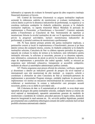 informative şi rapoarte de evaluare în formatul agreat de către respectiva instituţie
financiară donatoare şi Guvern.
        145. Centrul de Guvernare Electronică va asigura instituţiilor implicate
asistenţă în elaborarea cadrelor de monitorizare şi evaluare instituţionale, va
colecta datele cu privire la dinamica indicatorilor de performanţă, va organiza şi va
coordona realizarea sondajelor în rîndurile cetăţenilor, precum şi în rîndurile
instituţiilor implicate, va raporta trimestrial Băncii Mondiale în perioada de
implementare a Proiectului „e-Transformare a Guvernării”, Comisiei naţionale
pentru e-Transformare şi Cancelariei de Stat. Instrumentele de raportare şi
monitorizare folosite la nivelul instituţiilor de stat vor fi raportarea trimestrială cu
privire la progresul activităţilor, inclusiv monitorizarea indicatorilor de
performanţă, şi jurnalul continuu de monitorizare a performanţei.
        146. Pe baza datelor primare primite din partea instituţiilor implicate, a
partenerilor externi şi locali în implementarea e-Transformării, precum şi pe baza
datelor extrase din sondajele interne, externe, în rîndurile cetăţenilor şi în rîndurile
instituţiilor selectate, Cancelaria de Stat va elabora rapoarte periodice de progres,
rapoarte de evaluare la mijloc de termen şi la încheiere, note informative pentru
instituţiile relevante, la solicitare şi necesitate, precum şi va disemina rapoarte,
note informative, comunicate de presă cu privire la rezultatele obţinute la diverse
etape de implementare a proiectelor din cadrul agendei. Astfel, se mizează pe
asigurarea unei informaţii exhaustive, transparente şi accesibile cetăţenilor,
mediului de afaceri şi autorităţilor administraţiei publice centrale.
        147. Pentru asigurarea unui proces eficient de colectare, verificare, raportare
şi diseminare a datelor pe indicatorii generali de progres (la nivel naţional şi
internaţional) care sînt monitorizaţi de alte instituţii şi, respectiv, solicită o
coordonare a eforturilor de către Cancelaria de Stat şi instituţiile-partenere de
implementare a prezentului Program strategic, entităţile implicate în procesul de
implementare vor institui un mecanism interinstituţional de comunicare a datelor,
colaborare şi monitorizare în comun a indicatorilor care presupun această
necesitate, pentru a nu se dubla în activităţile sale.
        148. Colectarea de date va fi automatizată pe cît posibil, va avea drept surse
rapoartele de progres din partea instituţiilor selectate, sondajele interne şi externe (de
nivel naţional şi internaţional), rapoartele automatizate generate de modulele de
monitorizare a numărului de vizitatori, proceduri parcurse în regim online, durata de
deservire înregistrată în mod automat etc. Or, serviciile publice digitalizate, portalul
guvernamental unic şi platforma tehnologică comună sînt astfel construite încît să facă
posibilă colectarea automatizată a datelor.




tanea C:UsersLaptopDesktopProgramul Strategic RO.doc12.10.2011                     33
 