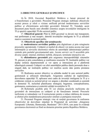 3. OBIECTIVE GENERALE ŞI SPECIFICE

        16. În 2010, Guvernul Republicii Moldova a lansat procesul de
e-Transformare a guvernării. Prezentul Program strategic stabileşte obiectivele
acestui proces şi oferă o viziune unificată privind modernizarea serviciilor
publice şi eficientizarea activităţii guvernării folosind TI. Totodată, acest
document pune bazele unei abordări sistemice asupra investiţiilor inteligente în
TI şi sporirii capacităţii TI din sectorul public.
        17. Obiectivul general: Pînă în 2020 guvernul va deveni mai transparent,
mai performant şi mai receptiv, datorită investiţiilor inteligente în TI şi utilizării
masive a acestora în sectorul public.
        18. Obiectivele specifice sînt următoarele:
        a) modernizarea serviciilor publice prin digitalizare şi prin reingineria
proceselor operaţionale. Cetăţenii şi mediul de afaceri vor putea accesa mai uşor
informaţiile şi serviciile electronice oferite de autorităţile administraţiei publice
centrale prin portalul guvernamental unic. Aceste servicii vor fi accesibile prin
diverse canale: internet, telefonie mobilă, chioşcuri, terminale interactive etc.
        b) eficientizarea guvernării prin asigurarea interoperabilităţii sistemelor
TI, precum şi prin consolidarea şi reutilizarea resurselor TI. Instituţiile publice vor
depăşi izolarea departamentală şi vor opera şi interacţiona pe o platformă
tehnologică comună. Cetăţenii vor oferi autorităţilor publice datele personale doar o
singură dată, iar instituţiile publice vor reutiliza aceste date pentru prestarea
serviciilor.
        19. Realizarea acestor obiective va schimba modul în care sectorul public
gestionează şi utilizează tehnologiile. Asigurarea cadrului de reglementare,
dezvoltarea capacităţii TI, aplicarea unui cadru de investiţii inteligente în TI şi o
colaborare extinsă cu sectorul privat vor asigura o abordare coordonată şi coerentă
în domeniul TI, incluzînd planificarea strategică, bugetarea, conceptualizarea,
gestionarea, contractarea şi controlul calităţii investiţiilor în TI.
        20. Reformele posibile prin TI vor elimina practicile ineficiente ale
guvernării de interacţiune cu cetăţenii şi de funcţionare internă. Procesele
ineficiente şi redundante vor fi restructurate pentru a reduce dublarea de resurse
şi eforturi prin standardizarea proceselor similare şi partajarea resurselor.
        21. Prezentul Program strategic vine să susţină guvernarea în realizarea
obiectivelor de dezvoltare stipulate în Programul de activitate „Integrarea
Europeană: Libertate, Democraţie, Bunăstare” 2011-2014, care pune în evidenţă
guvernarea electronică ca fiind un domeniu prioritar pentru Republica Moldova.




                                                                                     4
 