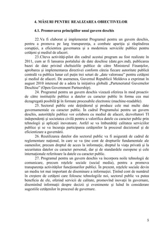 4. MĂSURI PENTRU REALIZAREA OBIECTIVELOR

      4.1. Promovarea principiilor unui guvern deschis

       22. Va fi elaborat şi implementat Programul pentru un guvern deschis,
pentru a promova pe larg transparenţa, a combate apariţia şi răspîndirea
corupţiei, a eficientiza guvernarea şi a moderniza serviciile publice pentru
cetăţeni şi mediul de afaceri.
       23. Cîteva activităţi-pilot din cadrul acestui program au fost realizate în
2011, cum ar fi lansarea portalului de date deschise (date.gov.md), publicarea
bazei de date privind cheltuielile publice de către Ministerul Finanţelor,
aprobarea şi implementarea directivei conform căreia fiecare autoritate publică
centrală va publica lunar cel puţin trei seturi de „date valoroase” pentru cetăţeni
şi mediul de afaceri. De asemenea, Guvernul Republicii Moldova a exprimat în
august 2010 interesul de a adera la iniţiativa globală „Parteneriatul Guvernelor
Deschise” (Open Government Partnership).
       24. Programul pentru un guvern deschis vizează oferirea în mod proactiv
de către instituţiile publice a datelor cu caracter public în forma cea mai
dezagregată posibilă şi în formate procesabile electronic (machine-readable).
       25. Sectorul public este deţinătorul şi produce cele mai multe date
guvernamentale cu caracter public. În cadrul Programului pentru un guvern
deschis, autorităţile publice vor colabora cu mediul de afaceri, dezvoltatori TI
independenţi şi societatea civilă pentru a valorifica datele cu caracter public prin
tehnologii şi aplicaţii inovatoare. Astfel se va îmbunătăţi calitatea serviciilor
publice şi se va încuraja participarea cetăţenilor la procesul decizional şi de
eficientizare a guvernării.
       26. Reutilizarea datelor din sectorul public va fi asigurată de cadrul de
reglementare naţional, în care se va ţine cont de drepturile fundamentale ale
oamenilor, precum dreptul de acces la informaţie, dreptul la viaţa privată şi la
securitatea datelor cu caracter personal, dar şi de standardele europene şi cele
internaţionale referitoare la datele cu caracter public.
       27. Programul pentru un guvern deschis va încorpora noile tehnologii de
comunicare, precum reţelele sociale (social media), pentru a promova
transparenţa activităţilor funcţionarilor publici. În prezent, reţelele sociale devin
un mediu tot mai important de diseminare a informaţiei. Ţinînd cont de numărul
în creştere de cetăţeni care folosesc tehnologiile noi, sectorul public va putea
beneficia de ele, oferind servicii de calitate, promovînd inovaţii în guvernare,
diseminînd informaţii despre decizii şi evenimente şi luînd în considerare
sugestiile cetăţenilor în procesul de guvernare.




                                                                                   5
 