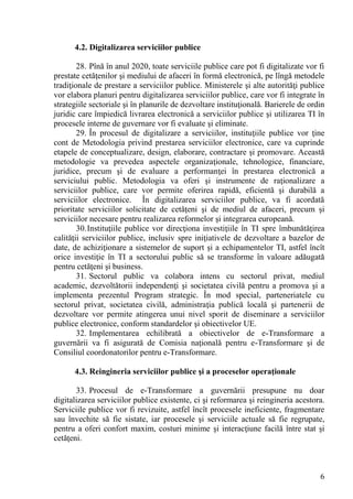 4.2. Digitalizarea serviciilor publice

        28. Pînă în anul 2020, toate serviciile publice care pot fi digitalizate vor fi
prestate cetăţenilor şi mediului de afaceri în formă electronică, pe lîngă metodele
tradiţionale de prestare a serviciilor publice. Ministerele şi alte autorităţi publice
vor elabora planuri pentru digitalizarea serviciilor publice, care vor fi integrate în
strategiile sectoriale şi în planurile de dezvoltare instituţională. Barierele de ordin
juridic care împiedică livrarea electronică a serviciilor publice şi utilizarea TI în
procesele interne de guvernare vor fi evaluate şi eliminate.
        29. În procesul de digitalizare a serviciilor, instituţiile publice vor ţine
cont de Metodologia privind prestarea serviciilor electronice, care va cuprinde
etapele de conceptualizare, design, elaborare, contractare şi promovare. Această
metodologie va prevedea aspectele organizaţionale, tehnologice, financiare,
juridice, precum şi de evaluare a performanţei în prestarea electronică a
serviciului public. Metodologia va oferi şi instrumente de raţionalizare a
serviciilor publice, care vor permite oferirea rapidă, eficientă şi durabilă a
serviciilor electronice. În digitalizarea serviciilor publice, va fi acordată
prioritate serviciilor solicitate de cetăţeni şi de mediul de afaceri, precum şi
serviciilor necesare pentru realizarea reformelor şi integrarea europeană.
        30. Instituţiile publice vor direcţiona investiţiile în TI spre îmbunătăţirea
calităţii serviciilor publice, inclusiv spre iniţiativele de dezvoltare a bazelor de
date, de achiziţionare a sistemelor de suport şi a echipamentelor TI, astfel încît
orice investiţie în TI a sectorului public să se transforme în valoare adăugată
pentru cetăţeni şi business.
        31. Sectorul public va colabora intens cu sectorul privat, mediul
academic, dezvoltătorii independenţi şi societatea civilă pentru a promova şi a
implementa prezentul Program strategic. În mod special, parteneriatele cu
sectorul privat, societatea civilă, administraţia publică locală şi partenerii de
dezvoltare vor permite atingerea unui nivel sporit de diseminare a serviciilor
publice electronice, conform standardelor şi obiectivelor UE.
        32. Implementarea echilibrată a obiectivelor de e-Transformare a
guvernării va fi asigurată de Comisia naţională pentru e-Transformare şi de
Consiliul coordonatorilor pentru e-Transformare.

      4.3. Reingineria serviciilor publice şi a proceselor operaţionale

       33. Procesul de e-Transformare a guvernării presupune nu doar
digitalizarea serviciilor publice existente, ci şi reformarea şi reingineria acestora.
Serviciile publice vor fi revizuite, astfel încît procesele ineficiente, fragmentare
sau învechite să fie sistate, iar procesele şi serviciile actuale să fie regrupate,
pentru a oferi confort maxim, costuri minime şi interacţiune facilă între stat şi
cetăţeni.



                                                                                     6
 