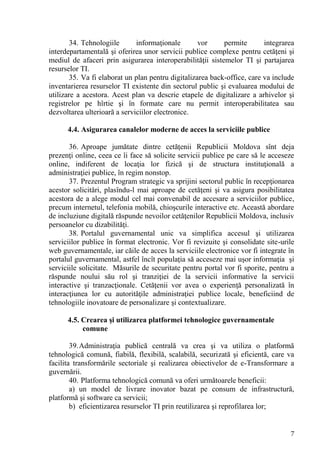 34. Tehnologiile      informaţionale        vor     permite       integrarea
interdepartamentală şi oferirea unor servicii publice complexe pentru cetăţeni şi
mediul de afaceri prin asigurarea interoperabilităţii sistemelor TI şi partajarea
resurselor TI.
        35. Va fi elaborat un plan pentru digitalizarea back-office, care va include
inventarierea resurselor TI existente din sectorul public şi evaluarea modului de
utilizare a acestora. Acest plan va descrie etapele de digitalizare a arhivelor şi
registrelor pe hîrtie şi în formate care nu permit interoperabilitatea sau
dezvoltarea ulterioară a serviciilor electronice.

      4.4. Asigurarea canalelor moderne de acces la serviciile publice

       36. Aproape jumătate dintre cetăţenii Republicii Moldova sînt deja
prezenţi online, ceea ce îi face să solicite servicii publice pe care să le acceseze
online, indiferent de locaţia lor fizică şi de structura instituţională a
administraţiei publice, în regim nonstop.
       37. Prezentul Program strategic va sprijini sectorul public în recepţionarea
acestor solicitări, plasîndu-l mai aproape de cetăţeni şi va asigura posibilitatea
acestora de a alege modul cel mai convenabil de accesare a serviciilor publice,
precum internetul, telefonia mobilă, chioşcurile interactive etc. Această abordare
de incluziune digitală răspunde nevoilor cetăţenilor Republicii Moldova, inclusiv
persoanelor cu dizabilităţi.
       38. Portalul guvernamental unic va simplifica accesul şi utilizarea
serviciilor publice în format electronic. Vor fi revizuite şi consolidate site-urile
web guvernamentale, iar căile de acces la serviciile electronice vor fi integrate în
portalul guvernamental, astfel încît populaţia să acceseze mai uşor informaţia şi
serviciile solicitate. Măsurile de securitate pentru portal vor fi sporite, pentru a
răspunde noului său rol şi tranziţiei de la servicii informative la servicii
interactive şi tranzacţionale. Cetăţenii vor avea o experienţă personalizată în
interacţiunea lor cu autorităţile administraţiei publice locale, beneficiind de
tehnologiile inovatoare de personalizare şi contextualizare.

      4.5. Crearea şi utilizarea platformei tehnologice guvernamentale
           comune

        39. Administraţia publică centrală va crea şi va utiliza o platformă
tehnologică comună, fiabilă, flexibilă, scalabilă, securizată şi eficientă, care va
facilita transformările sectoriale şi realizarea obiectivelor de e-Transformare a
guvernării.
        40. Platforma tehnologică comună va oferi următoarele beneficii:
        a) un model de livrare inovator bazat pe consum de infrastructură,
platformă şi software ca servicii;
        b) eficientizarea resurselor TI prin reutilizarea şi reprofilarea lor;


                                                                                  7
 