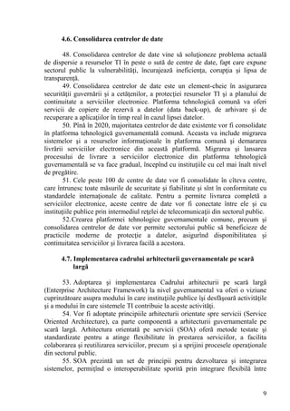 4.6. Consolidarea centrelor de date

        48. Consolidarea centrelor de date vine să soluţioneze problema actuală
de dispersie a resurselor TI în peste o sută de centre de date, fapt care expune
sectorul public la vulnerabilităţi, încurajează ineficienţa, corupţia şi lipsa de
transparenţă.
        49. Consolidarea centrelor de date este un element-cheie în asigurarea
securităţii guvernării şi a cetăţenilor, a protecţiei resurselor TI şi a planului de
continuitate a serviciilor electronice. Platforma tehnologică comună va oferi
servicii de copiere de rezervă a datelor (data back-up), de arhivare şi de
recuperare a aplicaţiilor în timp real în cazul lipsei datelor.
        50. Pînă în 2020, majoritatea centrelor de date existente vor fi consolidate
în platforma tehnologică guvernamentală comună. Aceasta va include migrarea
sistemelor şi a resurselor informaţionale în platforma comună şi demararea
livrării serviciilor electronice din această platformă. Migrarea şi lansarea
procesului de livrare a serviciilor electronice din platforma tehnologică
guvernamentală se va face gradual, începînd cu instituţiile cu cel mai înalt nivel
de pregătire.
        51. Cele peste 100 de centre de date vor fi consolidate în cîteva centre,
care întrunesc toate măsurile de securitate şi fiabilitate şi sînt în conformitate cu
standardele internaţionale de calitate. Pentru a permite livrarea completă a
serviciilor electronice, aceste centre de date vor fi conectate între ele şi cu
instituţiile publice prin intermediul reţelei de telecomunicaţii din sectorul public.
        52. Crearea platformei tehnologice guvernamentale comune, precum şi
consolidarea centrelor de date vor permite sectorului public să beneficieze de
practicile moderne de protecţie a datelor, asigurînd disponibilitatea şi
continuitatea serviciilor şi livrarea facilă a acestora.

      4.7. Implementarea cadrului arhitecturii guvernamentale pe scară
           largă

       53. Adoptarea şi implementarea Cadrului arhitecturii pe scară largă
(Enterprise Architecture Framework) la nivel guvernamental va oferi o viziune
cuprinzătoare asupra modului în care instituţiile publice îşi desfăşoară activităţile
şi a modului în care sistemele TI contribuie la aceste activităţi.
       54. Vor fi adoptate principiile arhitecturii orientate spre servicii (Service
Oriented Architecture), ca parte componentă a arhitecturii guvernamentale pe
scară largă. Arhitectura orientată pe servicii (SOA) oferă metode testate şi
standardizate pentru a atinge flexibilitate în prestarea serviciilor, a facilita
colaborarea şi reutilizarea serviciilor, precum şi a sprijini procesele operaţionale
din sectorul public.
       55. SOA prezintă un set de principii pentru dezvoltarea şi integrarea
sistemelor, permiţînd o interoperabilitate sporită prin integrare flexibilă între


                                                                                   9
 