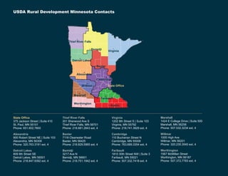 USDA Rural Development Minnesota Contacts
Baxter
State Office
Cambridge
Virginia
Bemidji
Thief River Falls
Detroit Lakes
Alexandria
Willmar
Marshall
Worthington
Faribault
Austin
State Office
375 Jackson Street | Suite 410
St. Paul, MN 55101
Phone: 651.602.7800
Alexandria
900 Robert Street NE | Suite 103
Alexandria, MN 56308
Phone: 320.763.3191 ext. 4
Detroit Lakes
809 8th Street SE
Detroit Lakes, MN 56501
Phone: 218.847.9392 ext. 4
Thief River Falls
201 Sherwood Ave S
Thief River Falls, MN 56701
Phone: 218.681.2843 ext. 4
Baxter
7118 Clearwater Road
Baxter, MN 56425
Phone: 218.829.5965 ext. 4
Bemidji
3217 Ave N
Bemidji, MN 56601
Phone: 218.751.1942 ext. 4
Virginia
1202 8th Street S | Suite 103
Virginia, MN 55792
Phone: 218.741.3929 ext. 4
Cambridge
110 Buchanan Street N
Cambridge, MN 55008
Phone: 763.689.3354 ext. 4
Faribault
1810 30th Street NW | Suite 3
Faribault, MN 55021
Phone: 507.332.7418 ext. 4
Marshall
1424 E College Drive | Suite 500
Marshall, MN 56258
Phone: 507.532.3234 ext. 4
Willmar
1005 High Ave
Willmar, MN 56201
Phone: 320.235.3540 ext. 4
Worthington
1567 McMillan Street
Worthington, MN 56187
Phone: 507.372.7783 ext. 4
 
