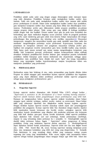 Hal : 1
I. PENDAHULUAN
Pendidikan adalah usaha sadar yang dengan sengaja dirancangkan untuk mencapai tujuan
yang telah ditetapkan. Pendidikan bertujuan untuk meningkatkan kualitas sumber daya
manusia. Salah satu usaha untuk meningkatkan kualitas sumber daya manusia ialah melalui
proses pembelajaran di sekolah. Dalam usaha meningkatkan kualitas sumber daya pendidikan,
guru merupakan komponen sumber daya manusia yang harus dibina dan dikembangkan terus-
menerus. Pembentukan profesi guru dilaksanakan melalui program pendidikan pra-jabatan
maupun program dalam jabatan. Tidak semua guru yang dididik di lembaga pendidikan
terlatih dengan baik dan kualified. Potensi sumber daya guru itu perlu terus bertumbuh dan
berkembang agar dapat melakukan fungsinya secara potensial. Selain itu pengaruh perubahan
yang serba cepat mendorong guru-guru untuk terus-menerus belajar menyesuaikan diri dengan
perkembangan ilmu pengetahuan dan teknologi serta mobilitas masyarakat.[1] Masyarakat
mempercayai, mengakui dan menyerahkan kepada guru untuk mendidik tunas-tunas muda dan
membantu mengembangkan potensinya secara professional. Kepercayaan, keyakinan, dan
penerimaan ini merupakan substansi dari pengakuan masyarakat terhadap profesi guru.
Implikasi dari pengakuan tersebut mensyaratkan guru harus memiliki kualitas yang memadai.
Tidak hanya pada tataran normatif saja namun mampu mengembangkan kompetensi yang
dimiliki, baik kompetensi personal, professional, maupun kemasyarakatan dalam selubung
aktualisasi kebijakan pendidikan.Hal tersebut lantaran guru merupakan penentu keberhasilan
pendidikan melalui kinerjanya pada tataran institusional dan eksperiensial, sehingga upaya
meningkatkan mutu pendidikan harus dimulai dari aspek "guru" dan tenaga kependidikan
lainnya yang menyangkut kualitas keprofesionalannya maupun kesejahteraan dalam satu
manajemen pendidikan yang professional.
II. PERMASALAHAN
Berdasarkan uraian latar belakang di atas, maka permasalahan yang hendak dibahas dalam
Program ini adalah mengapa guru memerlukan layanan supervisi pendidikan dan bagaimana
upaya yang dapat dilakukan dalam pembinaan profesional melalui supervisi pengajaran
sebagai upaya peningkatan profesionalisme guru ?
III. PEMBAHASAN
A. Pengertian Supervisi
Konsep supervisi modern dirumuskan oleh Kimball Wiles (1967) sebagai berikut :
“Supervision is assistance in the devolepment of a better teaching learning situation”.
Supervisi adalah bantuan dalam pengembangan situasi pembelajaran yang lebih baik.
Rumusan ini mengisyaratkan bahwa layanan supervisi meliputi keseluruhan situasi belajar
mengajar (goal, material, technique, method, teacher, student, an envirovment). Situasi belajar
inilah yang seharusnya diperbaiki dan ditingkatkan melalui layanan kegiatan supervisi.
Dengan demikian layanan supervisi tersebut mencakup seluruh aspek dari penyelenggaraan
pendidikan dan pengajaran. Konsep supervisi tidak bisa disamakan dengan inspeksi, inspeksi
lebih menekankan kepada kekuasaan dan bersifat otoriter, sedangkan supervisi lebih
menekankan kepada persahabatan yang dilandasi oleh pemberian pelayanan dan kerjasama
yang lebih baik diantara guru-guru, karena bersifat demokratis. Istilah supervisi pendidikan
dapat dijelaskan baik menurut asal usul (etimologi), bentuk perkataannya (morfologi),
maupun isi yang terkandung dalam perkataan itu ( semantik). 1) EtimologiIstilah supervisi
diambil dalam perkataan bahasa Inggris “ Supervision” artinya pengawasan di bidang
pendidikan. Orang yang melakukan supervisi disebut supervisor. 2) MorfologisSupervisi
dapat dijelaskan menurut bentuk perkataannya. Supervisi terdiri dari dua kata Super berarti
atas, lebih. Visi berarti lihat, tiik, awasi. Seorang supervisor memang mempunyai posisi
diatas atau mempunyai kedudukan yang lebih dari orang yang disupervisinya. 3) Semantik
Pada hakekatnya isi yang terandung dalam definisi yang rumusanya tentang sesuatu
tergantung dari orang yang mendefinisikan. Wiles secara singkat telah merumuskan bahwa
supervisi sebagai bantuan pengembangan situasi mengajar belajar agar lebih baik. Adam dan
 