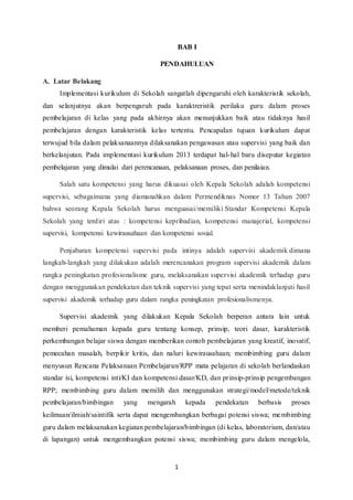 1
BAB I
PENDAHULUAN
A. Latar Belakang
Implementasi kurikulum di Sekolah sangatlah dipengaruhi oleh karakteristik sekolah,
dan selanjutnya akan berpengaruh pada karaktreristik perilaku guru dalam proses
pembelajaran di kelas yang pada akhirnya akan menunjukkan baik atau tidaknya hasil
pembelajaran dengan karakteristik kelas tertentu. PencapaIan tujuan kurikulum dapat
terwujud bila dalam pelaksanaannya dilaksanakan pengawasan atau supervisi yang baik dan
berkelanjutan. Pada implementasi kurikulum 2013 terdapat hal-hal baru diseputar kegiatan
pembelajaran yang dimulai dari perencanaan, pelaksanaan proses, dan penilaian.
Salah satu kompetensi yang harus dikuasai oleh Kepala Sekolah adalah kompetensi
supervisi, sebagaimana yang diamanahkan dalam Permendiknas Nomor 13 Tahun 2007
bahwa seorang Kepala Sekolah harus menguasai/memiliki Standar Kompetensi Kepala
Sekolah yang terdiri atas : kompetensi kepribadian, kompetensi manajerial, kompetensi
supervisi, kompetensi kewirausahaan dan kompetensi sosial.
Penjabaran kompetensi supervisi pada intinya adalah supervisi akademik dimana
langkah-langkah yang dilakukan adalah merencanakan program supervisi akademik dalam
rangka peningkatan profesionalisme guru, melaksanakan supervisi akademik terhadap guru
dengan menggunakan pendekatan dan teknik supervisi yang tepat serta menindaklanjuti hasil
supervisi akademik terhadap guru dalam rangka peningkatan profesionalismenya.
Supervisi akademik yang dilakukan Kepala Sekolah berperan antara lain untuk
memberi pemahaman kepada guru tentang konsep, prinsip, teori dasar, karakteristik
perkembangan belajar siswa dengan memberikan contoh pembelajaran yang kreatif, inovatif,
pemecahan masalah, berpikir kritis, dan naluri kewirausahaan; membimbing guru dalam
menyusun Rencana Pelaksanaan Pembelajaran/RPP mata pelajaran di sekolah berlandaskan
standar isi, kompetensi inti/KI dan kompetensi dasar/KD, dan prinsip-prinsip pengembangan
RPP; membimbing guru dalam memilih dan menggunakan strategi/model/metode/teknik
pembelajaran/bimbingan yang mengarah kepada pendekatan berbasis proses
keilmuan/ilmiah/saintifik serta dapat mengembangkan berbagai potensi siswa; membimbing
guru dalam melaksanakan kegiatan pembelajaran/bimbingan (di kelas, laboratorium, dan/atau
di lapangan) untuk mengembangkan potensi siswa; membimbing guru dalam mengelola,
 