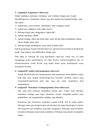13
Langkah-II Pengamatan ( Observasi)
Setelah melakukan pertemuan sebelumnya serta berdiskusi dengan guru, Kepala
Sekolah/Supervisor memutuskan hal-hal yang akan diamati dari kejadian-kejadian yang
ada, seperti :
1) Apakah guru secara konsisten mendominasi kelas sepanjang waktu?
2) Apakah guru melibatkan kelas dalam proses?
3) Seberapa banyak guru menggunakan papan tulis?
4) Apakah metodenya efektif?
5) Apakah tayangan dalam alat bantu audio visual dan alat bantu pembelajaran lainnya
relevan dengan materi ajar?
6) Seberapa banyak pembelajaran nyata terjadi di dalam kelas?
Selama pengamatan, Kepala Sekolah/Supervisor mencatat butir petunjuk konstruktif dan
positif, yang nantinya akan didiskusikan dengan guru.
Pada tahap ini beberapa hal yang diperhatikan supervisor, antara lain: (1) tidak
mengganggu proses pembelajaran, (2) tidak bersifat menilai/menghakimi dan (3)
mencatat/merekam semua hal-hal yang terjadi dalam proses pembelajaran sesuai
kesepakatan bersama.
Langkah-III Analisis hasil pengamatan (observasi)
Kepala Sekolah/Supervisor mengorganisasi data pengamatan untuk dijadikan umpan
balik pada guru. Kepala Sekolah/Supervisor kemudian membuat analisis yang
menyeluruh/komprehensif pada data yang ada untuk menafsirkan hasil
pengamatannya.
Langkah-IV Pertemuan setelahpengamatan (Pasca Observasi)
Data yang telah dianalisis ditunjukkan kepada guru. Umpan balik diberikan
sedemikian sehingga guru dapat memahami temuan, mengubah perilaku yang
teridentifikasi dan mempraktekkan panduan yang diberikan.
Penerimaan dan internalisasi merupakan capaian terbaik. Hal ini terjadi apabila
hubungan antara guru dengan kepala sekolah/supervisor dapat digolongkan ke dalam
sifat kooperatif dan kolegalitas yang tidak mengancam. Hubungan yang bersahabat
merupakan hubungan yang banyak manfaatnya. Hubungan yang terjadi menunjukkan
adanya :
 