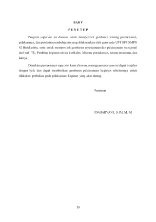 19
BAB V
P E N U T U P
Program supervisi ini disusun untuk memperoleh gambaran tentang perencanaan,
pelaksanaan, dan penilaian pembelajaran yang dilaksanakan oleh guru pada UPT SPF SMPN
42 Bulukumba, serta untuk memperoleh gambaran perencanaan dan pelaksanaan manajerial
dari staf TU, Pembina kegiatan ekstra kurikuler, laboran, pustakawan, sarana prasarana, dan
lainnya.
Demikian perencanaan supervisi kami disusun, semoga perencanaan ini dapat berjalan
dengan baik dan dapat memberikan gambaran pelaksanaan kegiatan sebelumnya untuk
dilakukan perbaikan pada pelaksanaan kegiatan yang akan datang.
Penyusun
IDAHARYANI, S. Pd, M. Pd
 