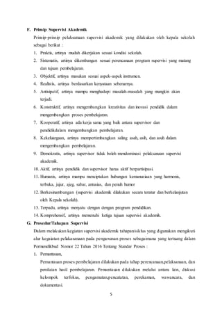 5
F. Prinsip Supervisi Akademik
Prinsip-prinsip pelaksanaan supervisi akademik yang dilakukan oleh kepala sekolah
sebagai berikut :
1. Praktis, artinya mudah dikerjakan sesuai kondisi sekolah.
2. Sistematis, artinya dikembangan sesuai perencanaan program supervisi yang matang
dan tujuan pembelajaran.
3. Objektif, artinya masukan sesuai aspek-aspek instrumen.
4. Realistis, artinya berdasarkan kenyataan sebenarnya.
5. Antisipatif, artinya mampu menghadapi masalah-masalah yang mungkin akan
terjadi.
6. Konstruktif, artinya mengembangkan kreativitas dan inovasi pendidik dalam
mengembangkan proses pembelajaran.
7. Kooperatif, artinya ada kerja sama yang baik antara supervisor dan
pendidikdalam mengembangkan pembelajaran.
8. Kekeluargaan, artinya mempertimbangkan saling asah, asih, dan asuh dalam
mengembangkan pembelajaran.
9. Demokratis, artinya supervisor tidak boleh mendominasi pelaksanaan supervisi
akademik.
10. Aktif, artinya pendidik dan supervisor harus aktif berpartisipasi.
11. Humanis, artinya mampu menciptakan hubungan kemanusiaan yang harmonis,
terbuka, jujur, ajeg, sabar, antusias, dan penuh humor
12. Berkesinambungan (supervisi akademik dilakukan secara teratur dan berkelanjutan
oleh Kepala sekolah).
13. Terpadu, artinya menyatu dengan dengan program pendidikan.
14. Komprehensif, artinya memenuhi ketiga tujuan supervisi akademik.
G. Prosedur/Tahapan Supervisi
Dalam melakukan kegiatan supervisi akademik tahapan/siklus yang digunakan mengikuti
alur kegaiatan pelakasanaan pada pengawasan proses sebagaimana yang tertuang dalam
Permendikbud Nomor 22 Tahun 2016 Tentang Standar Proses :
1. Pemantauan,
Pemantauan proses pembelajaran dilakukan pada tahap perencanaan,pelaksanaan, dan
penilaian hasil pembelajaran. Pemantauan dilakukan melalui antara lain, diskusi
kelompok terfokus, pengamatan,pencatatan, perekaman, wawancara, dan
dokumentasi.
 