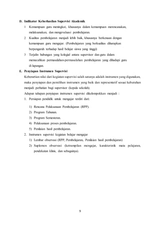 9
D. Indikator Keberhasilan Supervisi Akademik
1 Kemampuan guru meningkat, khususnya dalam kemampuan merencanakan,
melaksanakan, dan mengevaluasi pembelajaran.
2 Kualitas pembelajaran menjadi lebih baik, khususnya berkenaan dengan
kemampuan guru mengajar. (Pembelajaran yang berkualitas diharapkan
berpengaruh terhadap hasil belajar siswa yang tinggi)
3 Terjalin hubungan yang kolegial antara supervisor dan guru dalam
memecahkan permasalahan-permasalahan pembelajaran yang dihadapi guru
di lapangan.
E. Penyiapan Instrumen Supervisi
Keberartian nilai dari kegiatan supervisi salah satunya adalah instrumen yang digunakan,
maka penyiapan dan pemilihan instrumen yang baik dan representatif sesuai kebutuhan
menjadi perhatian bagi supervisor (kepala sekolah).
Adapun tahapan penyiapan instrumen supervisi dikelompokkan menjadi :
1. Persiapan pendidik untuk mengajar terdiri dari:
1) Rencana Pelaksanaan Pembelajaran (RPP).
2) Program Tahunan.
3) Program Semesteran.
4) Pelaksanaan proses pembelajaran.
5) Penilaian hasil pembelajaran.
2. Instrumen supervisi kegiatan belajar mengajar
1) Lembar observasi (RPP, Pembelajaran, Penilaian hasil pembelajaran)
2) Suplemen observasi (ketrampilan mengajar, karakteristik mata pelajaran,
pendekatan klinis, dan sebagainya).
 