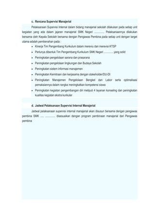 c. Rencana Supervisi Manajerial
Pelaksanaan Supervisi Internal dalam bidang manajerial sekolah dilakukan pada setiap unit
kegiatan yang ada dalam jajaran manajerial SMK Negeri .............. Pelaksanaannya dilakukan
bersama oleh Kepala Sekolah bersama dengan Pengawas Pembina pada setiap unit dengan target
utama adalah pembenahan pada :
 Kinerja Tim Pengembang Kurikulum dalam mereviu dan merevisi KTSP
 Perlunya dibentuk Tim Pengembang Kurikulum SMK Negeri ............. yang solid
 Peningkatan pengelolaan sarana dan prasarana
 Peningkatan pengelolaan lingkungan dan Budaya Sekolah
 Peningkatan sistem informasi manajemen
 Peningkatan Kemitraan dan kerjasama dengan stakeholder/DU-DI
 Peningkatan Manajemen Pengelolaan Bengkel dan Labor serta optimalisasi
pemakaiannya dalam rangka meningkatkan kompetensi siswa
 Peningkatan kegiatan pengembangan diri meliputi 4 layanan konseling dan peningkatan
kualitas kegiatan ekstra kurikuler
d. Jadwal Pelaksanaan Supervisi Internal Manajerial
Jadwal pelaksanaan supervisi internal manajerial akan disusun bersama dengan pengawas
pembina SMK ..... .............. disesuaikan dengan program pembinaan manajerial dari Pengawas
pembina
 