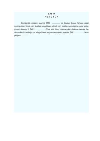 BAB IV
P E N U T U P
Demikianlah program supervisi SMK .................. ini disusun dengan harapan dapat
meningkatkan kinerja dan kualitas pengelolaan sekolah dan kualitas pembelajaran pada setiap
program keahlian di SMK........................... Pada akhir tahun pelajaran akan dilakukan evaluasi dan
dirumuskan tindak lanjut nya sebagai dasar penyusunan program supervisi SMK ...................... tahun
pelajaran ...............
 