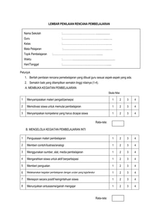 LEMBAR PENILAIAN RENCANA PEMBELAJARAN
Petunjuk
1. Berilah penilaian rencana pemebelajaran yang dibuat guru sesuai aspek-aspek yang ada.
2. Semakin baik yang ditampilkan semakin tinggi nilainya (1-4).
A. MEMBUKA KEGIATAN PEMBELAJARAN
Skala Nilai
1 Menyampaiakan materi pengait/persepsi 1 2 3 4
2 Memotivasi siswa untuk memulai pembelajaran 1 2 3 4
3 Menyampaikan kompetensi yang harus dicapai siswa 1 2 3 4
Rata-rata:
B. MENGELOLA KEGIATAN PEMBELAJARAN INTI
1 Penguasaan materi pembelajaran 1 2 3 4
2 Memberi contoh/ilustrasi/analogi 1 2 3 4
3 Menggunakan sumber, alat, media pembelajaran 1 2 3 4
4 Mengarahkan siswa untuk aktif berpartisipasi 1 2 3 4
5 Memberi penguatan 1 2 3 4
6 Melaksanakan kegiatan pembelajaran dengan urutan yang logis/teratur 1 2 3 4
7 Merespon secara positif keingintahuan siswa 1 2 3 4
8 Menunjukkan antusiasme/gairah mengajar 1 2 3 4
Rata-rata:
Nama Sekolah :………………….……………. ....................
Guru :…………………………………………......…..
Kelas :……………………………………………..…..
Mata Pelajaran :……………………………………………..…..
Topik Pembelajaran :……………………………………………........
Waktu :…………...........................................................
Hari/Tanggal :…………………………………………….......
 