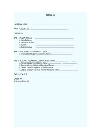 DAFTAR ISI
HALAMAN JUDUL ......................................................................................
KATA PENGANTAR ......................................................................................
DAFTAR ISI ......................................................................................
BAB 1. PENDAHULUAN ......................................................................................
a. Latar Belakang ......................................................................................
b. Landasan Hukum ......................................................................................
c. Tujuan ......................................................................................
d. Ruang Lingkup ......................................................................................
BAB 2. ANALISIS HASIL SUPERVISI TAHUN ................ ................................
a. Analisis Hasil Supervisi Akademis Tahun ................................................
BAB 3. RENCANA PELAKSANAAN SUPERVISI TAHUN ............................ ..........
a. Rencana Supervisi Akademis Tahun .............................. ................................
b. Rencana Supervisi Internal Manajerial Tahun .................... .....................
c. Jadwal Kegiatan Supervisi Akademis Tahun ......................... .....................
d. Jadwal Kegiatan Supervisi Internal Manajerial Tahun ............................... ..........
BAB 4. PENUTUP ......................................................................................
LAMPIRAN
Instrumen Supervisi
 