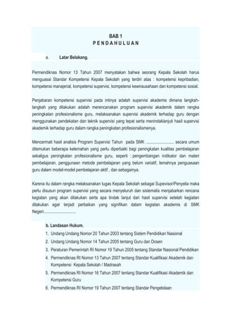 BAB 1
P E N D A H U L U A N
a. Latar Belakang.
Permendiknas Nomor 13 Tahun 2007 menyatakan bahwa seorang Kepala Sekolah harus
menguasai Standar Kompetensi Kepala Sekolah yang terdiri atas : kompetensi kepribadian,
kompetensi manajerial, kompetensi supervisi, kompetensi kewirausahaan dan kompetensi sosial.
Penjabaran kompetensi supervisi pada intinya adalah supervisi akademis dimana langkah-
langkah yang dilakukan adalah merencanakan program supervisi akademik dalam rangka
peningkatan profesionalisme guru, melaksanakan supervisi akademik terhadap guru dengan
menggunakan pendekatan dan teknik supervisi yang tepat serta menindaklanjuti hasil supervisi
akademik terhadap guru dalam rangka peningkatan profesionalismenya.
Mencermati hasil analisis Program Supervisi Tahun pada SMK .......................... secara umum
ditemukan beberapa kelemahan yang perlu diperbaiki bagi peningkatan kualitas pembelajaran
sekaligus peningkatan profesionalisme guru, seperti : pengembangan indikator dan materi
pembelajaran, penggunaan metode pembelajaran yang belum variatif, lemahnya penguasaan
guru dalam model-model pembelajaran aktif , dan sebagainya.
Karena itu dalam rangka melaksanakan tugas Kepala Sekolah sebagai Supevisor/Penyelia maka
perlu disusun program supervisi yang secara menyeluruh dan sistematis menjabarkan rencana
kegiatan yang akan dilakukan serta apa tindak lanjut dari hasil supervisi setelah kegiatan
dilakukan agar terjadi perbaikan yang signifikan dalam kegiatan akademis di SMK
Negeri..............................
b. Landasan Hukum.
1. Undang Undang Nomor 20 Tahun 2003 tentang Sistem Pendidikan Nasional
2. Undang Undang Nomor 14 Tahun 2005 tentang Guru dan Dosen
3. Peraturan Pemerintah RI Nomor 19 Tahun 2005 tentang Standar Nasional Pendidikan
4. Permendiknas RI Nomor 13 Tahun 2007 tentang Standar Kualifikasi Akademik dan
Kompetensi Kepala Sekolah / Madrasah
5. Permendiknas RI Nomor 16 Tahun 2007 tentang Standar Kualifikasi Akademik dan
Kompetensi Guru
6. Permendiknas RI Nomor 19 Tahun 2007 tentang Standar Pengelolaan
 