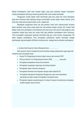 Metode Pembelajaran masih perlu menjadi bagian yang perlu perbaikan dengan menerapkan
metode pembelajaran aktif yang mendorong peserta didik untuk menjadi pembelajar
Penggunaan sumber belajar masih berorientasi pada buku paket dan modul diharapkan
pada tahun berikutnya lebih diperkaya dengan pemanfaatan sumber belajar melalui internet, jurnal
ilmiah dan media lainnya seperti buletin, koran, majalah dsb.
Sebahagian penggunaan teknik dan alat penilaian masih perlu disempurnakan terutama
dalam pemilihan yang sesuai antara teknik dan alat penilaian dengan tuntutan KD. Analisa Hasil
Belajar masih perlu peningkatan untuk dilakukan oleh seluruh guru dan seluruh mata pelajaran untuk
mengetahui tingkat daya serap dan umpan balik bagi perbaikan pembelajaran tahun berikutnya.
Perlu peningkatan penguasaan teknologi informatika bagi guru untuk mampu menggunakan TIK
dalam kegiatan pembelajaran. Perlu peningkatan pelaksanaan analisis ketuntasan sebagai
pertimbangan bagi peningkatan KKM tahun berikutnya dan sebagai bahan perbaikan pembelajaran
a. Analisis Hasil Supervisi Internal Manajerial tahun ......................
Hasil supervisi internal manajerial terutama berkaitan dengan pelaksanaan tugas-tugas staf
manajerial perlu peningkatan pada :
 Kinerja Tim Pengembang Kurikulum dalam mereviu dan merevisi KTSP
 Perlunya dibentuk Tim Pengembang Kurikulum SMK ................. yang solid
 Peningkatan pengelolaan sarana dan prasarana
 Peningkatan pengelolaan lingkungan dan Budaya Sekolah
 Peningkatan sistem informasi manajemen
 Peningkatan Kemitraan dan kerjasama dengan stake holder/DU-DI
 Peningkatan Manajemen Pengelolaan Bengkel dan Labor serta optimalisasi
pemakaiannya dalam rangka meningkatkan kompetensi siswa
 Peningkatan kegiatan pengembangan diri meliputi 4 layanan konseling dan peningkatan
kualitas kegiatan ekstra kurikuler
 