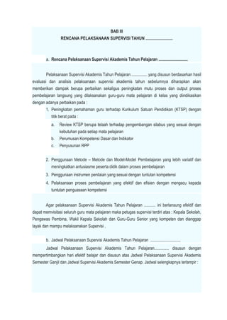BAB III
RENCANA PELAKSANAAN SUPERVISI TAHUN ..........................
a. Rencana Pelaksanaan Supervisi Akademis Tahun Pelajaran ............................
Pelaksanaan Supervisi Akademis Tahun Pelajaran ............... yang disusun berdasarkan hasil
evaluasi dan analisis pelaksanaan supervisi akademis tahun sebelumnya diharapkan akan
memberikan dampak berupa perbaikan sekaligus peningkatan mutu proses dan output proses
pembelajaran langsung yang dilaksanakan guru-guru mata pelajaran di kelas yang diindikasikan
dengan adanya perbaikan pada :
1. Peningkatan pemahaman guru terhadap Kurikulum Satuan Pendidikan (KTSP) dengan
titik berat pada :
a. Review KTSP berupa telaah terhadap pengembangan silabus yang sesuai dengan
kebutuhan pada setiap mata pelajaran
b. Perumusan Kompetensi Dasar dan Indikator
c. Penyusunan RPP
2. Penggunaan Metode – Metode dan Model-Model Pembelajaran yang lebih variatif dan
meningkatkan antusiasme peserta didik dalam proses pembelajaran
3. Penggunaan instrumen penilaian yang sesuai dengan tuntutan kompetensi
4. Pelaksanaan proses pembelajaran yang efektif dan efisien dengan mengacu kepada
tuntutan penguasaan kompetensi
Agar pelaksanaan Supervisi Akademis Tahun Pelajaran ........... ini berlansung efektif dan
dapat memvisitasi seluruh guru mata pelajaran maka petugas supervisi terdiri atas : Kepala Sekolah,
Pengawas Pembina, Wakil Kepala Sekolah dan Guru-Guru Senior yang kompeten dan dianggap
layak dan mampu melaksanakan Supervisi .
b. Jadwal Pelaksanaan Supervisi Akademis Tahun Pelajaran .............................
Jadwal Pelaksanaan Supervisi Akademis Tahun Pelajaran.............. disusun dengan
mempertimbangkan hari efektif belajar dan disusun atas Jadwal Pelaksanaan Supervisi Akademis
Semester Ganjil dan Jadwal Supervisi Akademis Semester Genap. Jadwal selengkapnya terlampir :
 