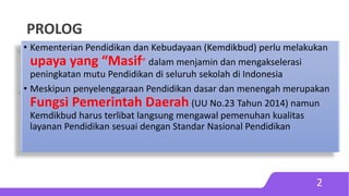 PROLOG
2
• Kementerian Pendidikan dan Kebudayaan (Kemdikbud) perlu melakukan
upaya yang “Masif” dalam menjamin dan mengakselerasi
peningkatan mutu Pendidikan di seluruh sekolah di Indonesia
• Meskipun penyelenggaraan Pendidikan dasar dan menengah merupakan
Fungsi Pemerintah Daerah (UU No.23 Tahun 2014) namun
Kemdikbud harus terlibat langsung mengawal pemenuhan kualitas
layanan Pendidikan sesuai dengan Standar Nasional Pendidikan
 