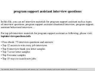 program support assistant interview questions 
In this file, you can ref interview materials for program support assistant such as types 
of interview questions, program support assistant situational interview, program support 
assistant behavioral interview… 
For top job interview materials for program support assistant as following, please visit: 
topinterviewquestions.info 
• Free ebook: 75 interview questions and answers 
• Top 12 secrets to win every job interviews 
• Top 8 interview thank you letter samples 
• Top 7 cover letter samples 
• Top 8 resume samples 
• Top 15 ways to search new jobs 
Top materials: ebook: 75 interview questions with answers, top 7 cover letter samples, top 8 resume samples. Free pdf download 
 