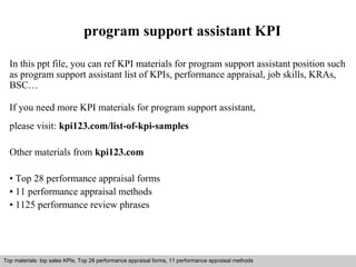 program support assistant KPI 
In this ppt file, you can ref KPI materials for program support assistant position such 
as program support assistant list of KPIs, performance appraisal, job skills, KRAs, 
BSC… 
If you need more KPI materials for program support assistant, 
please visit: kpi123.com/list-of-kpi-samples 
Other materials from kpi123.com 
• Top 28 performance appraisal forms 
• 11 performance appraisal methods 
• 1125 performance review phrases 
Top materials: top sales KPIs, Top 28 performance appraisal forms, 11 performance appraisal methods 
Interview questions and answers – free download/ pdf and ppt file 
 
