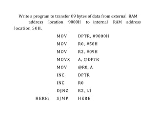Write a program to transfer 09 bytes of data from external RAM
address location 9000H to internal RAM address
location 50H.
MOV DPTR, #9000H
MOV R0, #50H
MOV R2, #09H
MOVX A, @DPTR
MOV @R0, A
INC DPTR
INC R0
DJNZ R2, L1
HERE: S J M P HERE
 