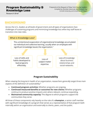 Program Sustainability &
Knowledge Loss
Research Brief
Prepared at the Request of New York County Leaders
Compiled by: Brendan Adamczyk and Elizabeth Day
Cornell University and University of Oregon
Across the U.S., leaders at all levels of government and all types of organizations face
challenges of sustaining programs and minimizing knowledge loss when key staff leave or
transition into new roles.
1
Program Sustainability
When viewing the long-term health of an organization, researchers generally target three main
aspects of the definition of sustainability:2
• Continued program activities: Whether programs are ongoing.
• Continued measured benefits or outcomes for new clients: Whether programs
continue to produce positive impacts and, where relevant, continue expanding.
• Maintained community capacity: The degree to which programs support the
communities they serve.
All three of these components rely heavily on the role of a champion, a senior staff member
with significant knowledge of a program that serves as a representative of that program both
internally within an organization and externally to clients, peers, and the public.
BACKGROUND
Loss of skills and
habits developed to
lead programs
effectively.
Loss of
subject matter
expertise.
Loss of knowledge
about business
relationships and
social networks.
The unintentional evaporation of organizational knowledge accumulated
via individual and collective learning, usually when an employee with
significant knowledge leaves the organization.1
What is Knowledge Loss?
 