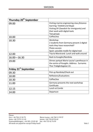 SWEDEN




Thursday 20th September
09.00                                                Visiting marine engineering class,Distance
                                                     learning: Telebild and Skype
                                                     Visiting SFI (Swedish for immigrants) and
                                                     their work with digital tools
                                                     Two groups
10.00                                                Coffee/tea
10.30                                                Workshop
                                                     2 students from Germany present 2 digital
                                                     tools they have researched?
                                                     Photo session
                                                     Spain: possible modle for digital tool
12.00                                                Trip to Marstrand. Lunch and walk around
16.00—16.30                                          Back to Kungälv/Nordiska
19.00                                                Dinner partyat Marie-Louise’s penthouse in
                                                     the centre of Kungälv. Address: Surname:
                                                     Thor Trädgårdsgatan 22.
Friday 21st September
09.30                                                Pick up Nordiska/Check out
10.00                                                Reflexions/Evaluations
10.30                                                Coffee/tea
11.00                                                Germany presents the next workshop
                                                     Certificate
12.15                                                Lunch at Combi
14.00                                                Departure




Phone:
Eva: + 46 704 13 34 79                    Marie-Louise: +46 768 11 99 97
Anna: +46 72721 21 49                     Jennie: +46 739 69 56 64
Vuxenutbildningen: + 46 303- 23 83 40 Jan: +46 735 42 76 99
All meals are payed for except Friday lunch                                                 Sida 2
 