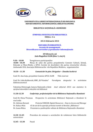 UNIVERSITATEA LIBERĂ INTERNAŢIONALĂ DIN MOLDOVA
DEPARTAMENTUL INFORMAŢIONAL BIBLIOTECONOMIC
BIBLIOTECA NAŢIONALĂ A ROMÂNIEI
SYMPOSIA INVESTIGATIO BIBLIOTHECA
Ediţia a 6-a
20-21 februarie 2014
INOVAREA ÎN BIBLIOTECĂ:
Accente de management.
Diversificarea serviciilor şi produselor informaţionale
20 februarie, joi
Aula Magnifică ULIM (bloc 3, etaj 4)

9.30 – 10.00
Înregistrarea participanţilor
10.00 – 10.30
Mesaj de salut din partea preşedintelui Comisiei Cultură, Ştiinţă,
Educaţie şi Mass-Media a APCE. Cuvinte de deschidere din partea structurilor oficiale,
Ambasadei SUA, Asociaţiei Bibliotecarilor din Republica Moldova, organizatorilor
10.30 – 11.30

Comunicări în plen. Diriguitor – Zinaida Sochircă

Conf. Dr. Ana Guţu, preşedinte Comisie APCE, ULIM
Conf. Dr. Lidia Kulikovski, BMC „B.P Hasdeu”
biblioteconomică

Valentina Chitoroagă, Camera Naţională a Cărţii
sprijinul dezvoltării colecţiilor de bibliotecă
11.30-12.30

Titlu rezervat

Paradigma

designului

în

activitatea

Anul editorial 2013: axe statistice în

Conferinţa profesioniştilor de la Biblioteca Naţională a României

Conf. Dr. Elena Tîrziman Perspective în activitatea Bibliotecii Naţionale a României în
noul sediu
Dr. Adriana Borună
Proiectul DREAM, Digital Resources – Easy to Access and Manage
Dr. Raluca Man
65 de ani de la apariţia primului număr al Revistei „Biblioteca”
Dr. Ioana Mitea
Prezentare a publicaţiilor editate de Biblioteca Naţională a României
12.30 -12.45
universitare

12.45 – 13.30

Procedura de semnare a acordurilor de colaborare între bibliotecile
Pauză

 