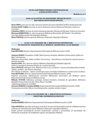 09:30-10.00 ÎNREGISTRAREA PARTICIPANȚILOR
(CAFEA DE BUN VENIT)
Mediateca, et. 4
10:00-10.30 CUVÂNT DE DESCHIDERE. MESAJE DE SALUT
DIN PARTEA INVITAȚILOR OFICIALI
Elena PRUS, prof. univ. dr. hab., Prorector pentru Cercetare Științifică ULIM și Studii Doctorale
Victoria NAGY VAJDA, Secretar de stat în domeniul culturii, Ministerul Educaţiei, Culturii şi
Cercetării
Valentina CHICU, Secretar de stat în domeniul educației, Ministerul Educaţiei, Culturii şi Cercetării
Mariana HARJEVSCHI, dr., director general, Biblioteca Municipală „B.P.Hasdeu”, Preşedintele
Asociaţiei Bibliotecarilor din Republica Moldova
Elena PINTILEI, director general, Biblioteca Naţională a Republicii Moldova
10.30-11.30 ATELIERUL NR. 1. BIBLIOTECILE UNIVERSITARE
ÎN CONTEXTUL TRANZIȚIEI DE LA MODELUL TRADIȚIONAL LA CEL MODERN
Moderator:
Irina BOTNARU, director, Departamentul Informațional Biblioteconomic, ULIM.
Anișoara BUDUI, Președinte al ABR- filiala Suceava, România, Biblioteca Universitară „Ștefan cel
Mare” din Suceava.
Biblioteca Universității „Ștefan cel Mare” din Suceava - dezvoltarea și valorificarea colecției pentru o
educație durabilă
Viorica LUPU, drd., director adjunct, Biblioteca Republicană Științifică Agricolă.
Politici și strategii în domeniul datelor de cercetare deschisă
Elena PINTILEI, bibliograf, drd., Biblioteca Bucovinei „I.G.Sbiera”, Suceava, România/Universitatea
„Ștefan cel Mare”, din Suceava, România.
Din arhivele cernăuțene - câteva considerații asupra activității de bibliotecar a cărturarului I.G.Sbiera
Irina BOTNARU, director, Departamentul Informațional Biblioteconomic, ULIM.
Impactul proiectului „Modernizarea serviciilor bibliotecilor universitare din Moldova” pentru
Departamentul Informațional Biblioteconomic
Mihaela STAVER, bibliotecar principal, Centrul Cercetare, Asistenţă de specialitate, Biblioteca
Ştiinţifică Universitatea de Stat “Alecu Russo” din Bălți.
eMarketing bibliotecar în USARB
Victoria CIOBANU, Carolina BARBĂ, Departamentul Informațional Biblioteconomic, ULIM.
Promovarea serviciilor DIB prin marketing online: analiză, statistici, impact
11.30-12.30 ATELIERUL NR. 2. BIBLIOTECILE NAȚIONALE:
CERCETARE, EXPERIENȚE ȘI INOVAȚII
Moderator:
CarolinaBARBĂ, bibliotecar, Departamentul Informațional Biblioteconomic, ULIM.
Lilia POVESTCA, specialist principal, Centrul de Formare Profesională Continuă în Biblioteconomie
și Științe ale Informării din cadrul Bibliotecii Naționale a Republicii Moldova.
Studiu privind necesitățile de formare profesională continuă a personalului de specialitate din
bibliotecile instituțiilor de învățământ superior din Republica Moldova
 