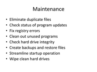 Maintenance
•   Eliminate duplicate files
•   Check status of program updates
•   Fix registry errors
•   Clean out unused programs
•   Check hard drive integrity
•   Create backups and restore files
•   Streamline startup operation
•   Wipe clean hard drives
 