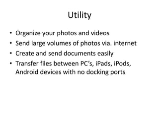 Utility
•   Organize your photos and videos
•   Send large volumes of photos via. internet
•   Create and send documents easily
•   Transfer files between PC’s, iPads, iPods,
    Android devices with no docking ports
 