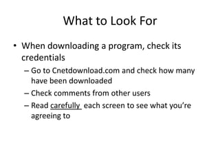 What to Look For
• When downloading a program, check its
  credentials
  – Go to Cnetdownload.com and check how many
    have been downloaded
  – Check comments from other users
  – Read carefully each screen to see what you’re
    agreeing to
 