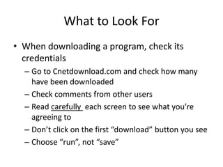 What to Look For
• When downloading a program, check its
  credentials
  – Go to Cnetdownload.com and check how many
    have been downloaded
  – Check comments from other users
  – Read carefully each screen to see what you’re
    agreeing to
  – Don’t click on the first “download” button you see
  – Choose “run”, not “save”
 