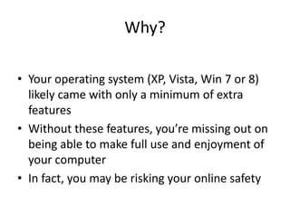 Why?

• Your operating system (XP, Vista, Win 7 or 8)
  likely came with only a minimum of extra
  features
• Without these features, you’re missing out on
  being able to make full use and enjoyment of
  your computer
• In fact, you may be risking your online safety
 