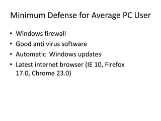 Minimum Defense for Average PC User
•   Windows firewall
•   Good anti virus software
•   Automatic Windows updates
•   Latest internet browser (IE 10, Firefox
    17.0, Chrome 23.0)
 