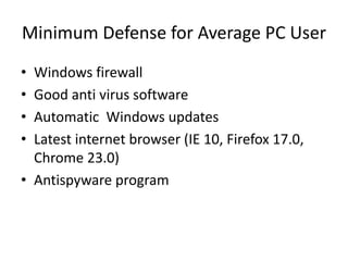 Minimum Defense for Average PC User
• Windows firewall
• Good anti virus software
• Automatic Windows updates
• Latest internet browser (IE 10, Firefox 17.0,
  Chrome 23.0)
• Antispyware program
 