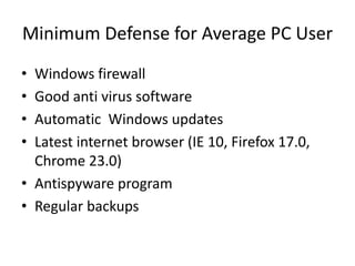 Minimum Defense for Average PC User
• Windows firewall
• Good anti virus software
• Automatic Windows updates
• Latest internet browser (IE 10, Firefox 17.0,
  Chrome 23.0)
• Antispyware program
• Regular backups
 