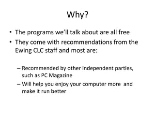 Why?
• The programs we’ll talk about are all free
• They come with recommendations from the
  Ewing CLC staff and most are:

  – Recommended by other independent parties,
    such as PC Magazine
  – Will help you enjoy your computer more and
    make it run better
 