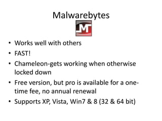 Malwarebytes

• Works well with others
• FAST!
• Chameleon-gets working when otherwise
  locked down
• Free version, but pro is available for a one-
  time fee, no annual renewal
• Supports XP, Vista, Win7 & 8 (32 & 64 bit)
 