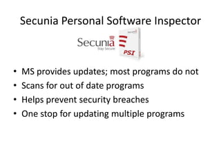 Secunia Personal Software Inspector



•   MS provides updates; most programs do not
•   Scans for out of date programs
•   Helps prevent security breaches
•   One stop for updating multiple programs
 