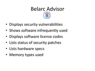 Belarc Advisor

•   Displays security vulnerabilities
•   Shows software infrequently used
•   Displays software license codes
•   Lists status of security patches
•   Lists hardware specs
•   Memory types used
 