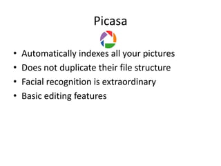 Picasa

•   Automatically indexes all your pictures
•   Does not duplicate their file structure
•   Facial recognition is extraordinary
•   Basic editing features
 