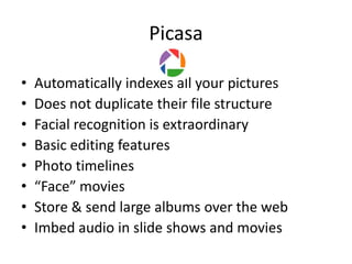Picasa

•   Automatically indexes all your pictures
•   Does not duplicate their file structure
•   Facial recognition is extraordinary
•   Basic editing features
•   Photo timelines
•   “Face” movies
•   Store & send large albums over the web
•   Imbed audio in slide shows and movies
 