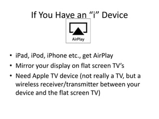 If You Have an “i” Device



• iPad, iPod, iPhone etc., get AirPlay
• Mirror your display on flat screen TV’s
• Need Apple TV device (not really a TV, but a
  wireless receiver/transmitter between your
  device and the flat screen TV)
 