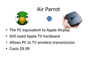 Air Parrot


•   The PC equivalent to Apple Airplay
•   Still need Apple TV hardware
•   Allows PC to TV wireless transmission
•   Costs $9.99
 