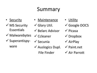 Summary
• Security        • Maintenance       • Utility
 MS Security      Glary Util.        Google DOCS
  Essentials       Belarc Advisor     Picasa
 Malwarebytes     Ccleaner           Dropbox
 Superantispy-    Secunia            AirPlay
  ware             Auslogics Dupl.    Paint.net
                    File Finder        Air Parrott
 