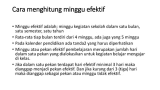 Cara menghitung minggu efektif
• Minggu efektif adalah; minggu kegiatan sekolah dalam satu bulan,
satu semester, satu tahun
• Rata-rata tiap bulan terdiri dari 4 minggu, ada juga yang 5 minggu
• Pada kalender pendidikan ada tanda2 yang harus diperhatikan
• Minggu atau pekan efektif pembelajaran merupakan jumlah hari
dalam satu pekan yang dialokasikan untuk kegiatan belajar mengajar
di kelas.
• Jika dalam satu pekan terdapat hari efektif minimal 3 hari maka
dianggap menjadi pekan efektif. Dan jika kurang dari 3 (tiga) hari
maka dianggap sebagai pekan atau minggu tidak efektif.
 